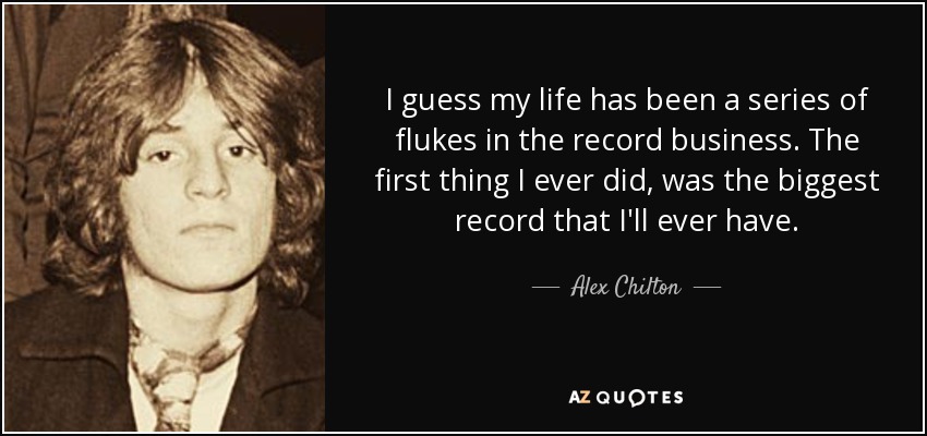I guess my life has been a series of flukes in the record business. The first thing I ever did, was the biggest record that I'll ever have. - Alex Chilton