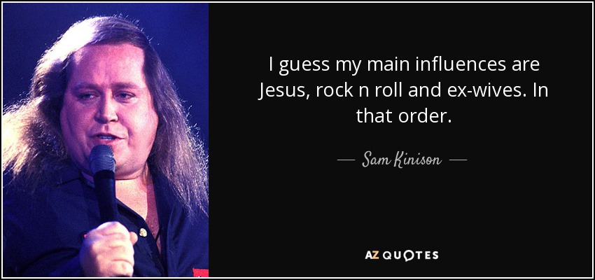 I guess my main influences are Jesus, rock n roll and ex-wives. In that order. - Sam Kinison