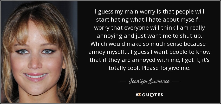 I guess my main worry is that people will start hating what I hate about myself. I worry that everyone will think I am really annoying and just want me to shut up. Which would make so much sense because I annoy myself... I guess I want people to know that if they are annoyed with me, I get it, it's totally cool. Please forgive me. - Jennifer Lawrence