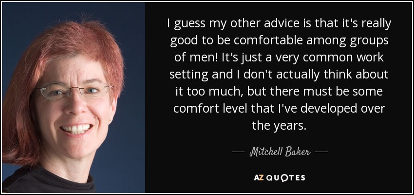 I guess my other advice is that it's really good to be comfortable among groups of men! It's just a very common work setting and I don't actually think about it too much, but there must be some comfort level that I've developed over the years. - Mitchell Baker