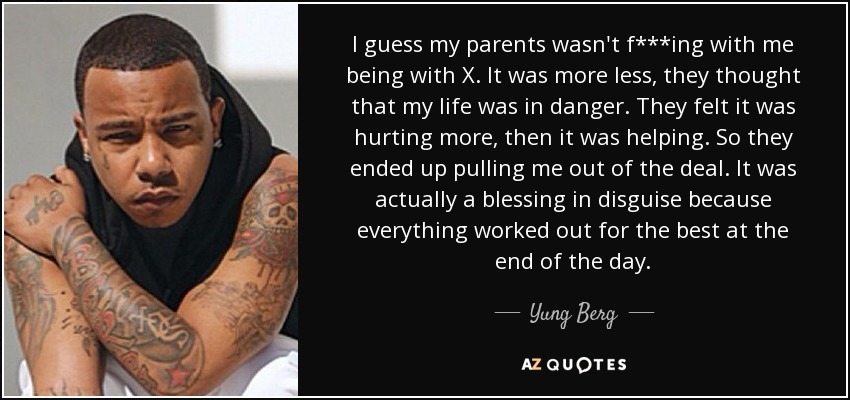 I guess my parents wasn't f***ing with me being with X. It was more less, they thought that my life was in danger. They felt it was hurting more, then it was helping. So they ended up pulling me out of the deal. It was actually a blessing in disguise because everything worked out for the best at the end of the day. - Yung Berg