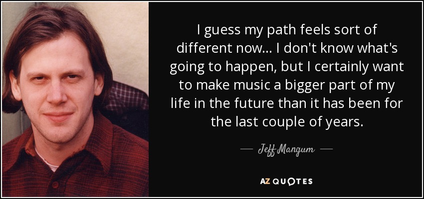 I guess my path feels sort of different now... I don't know what's going to happen, but I certainly want to make music a bigger part of my life in the future than it has been for the last couple of years. - Jeff Mangum