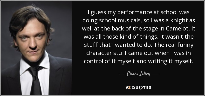 I guess my performance at school was doing school musicals, so I was a knight as well at the back of the stage in Camelot. It was all those kind of things. It wasn't the stuff that I wanted to do. The real funny character stuff came out when I was in control of it myself and writing it myself. - Chris Lilley