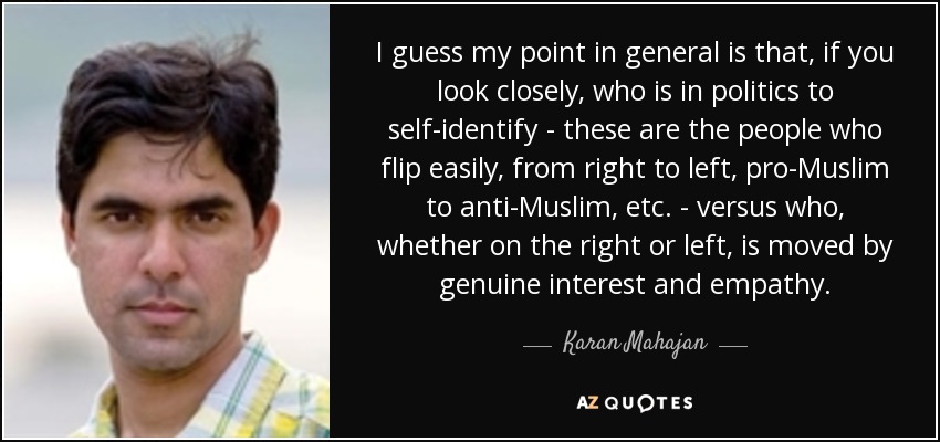 I guess my point in general is that, if you look closely, who is in politics to self-identify - these are the people who flip easily, from right to left, pro-Muslim to anti-Muslim, etc. - versus who, whether on the right or left, is moved by genuine interest and empathy. - Karan Mahajan