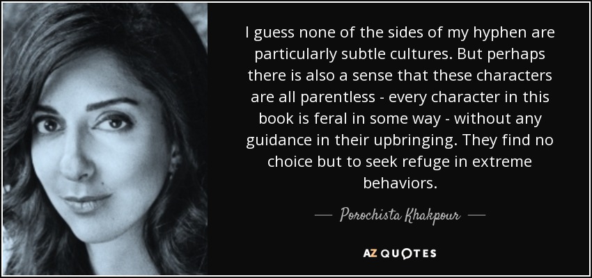 I guess none of the sides of my hyphen are particularly subtle cultures. But perhaps there is also a sense that these characters are all parentless - every character in this book is feral in some way - without any guidance in their upbringing. They find no choice but to seek refuge in extreme behaviors. - Porochista Khakpour