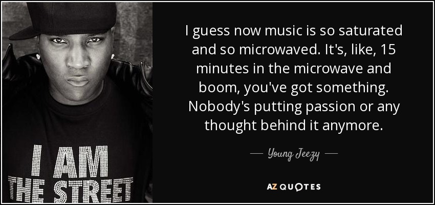 I guess now music is so saturated and so microwaved. It's, like, 15 minutes in the microwave and boom, you've got something. Nobody's putting passion or any thought behind it anymore. - Young Jeezy