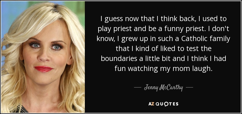 I guess now that I think back, I used to play priest and be a funny priest. I don't know, I grew up in such a Catholic family that I kind of liked to test the boundaries a little bit and I think I had fun watching my mom laugh. - Jenny McCarthy