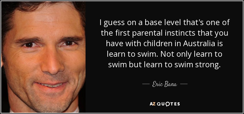 I guess on a base level that's one of the first parental instincts that you have with children in Australia is learn to swim. Not only learn to swim but learn to swim strong. - Eric Bana