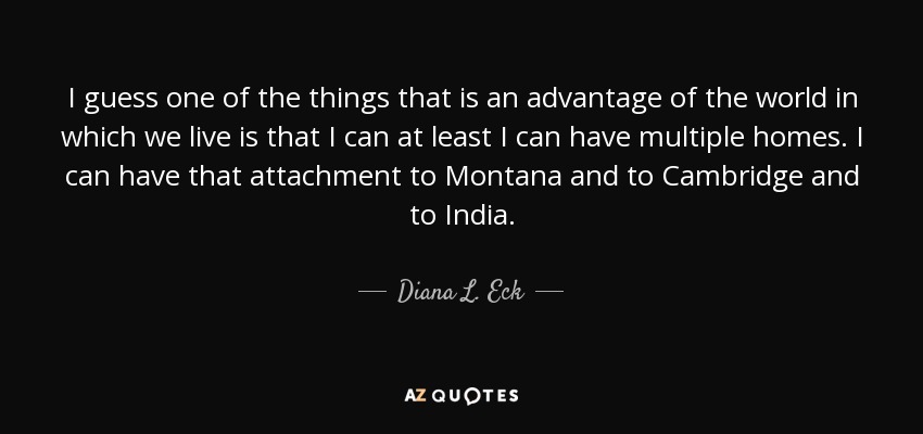 I guess one of the things that is an advantage of the world in which we live is that I can at least I can have multiple homes. I can have that attachment to Montana and to Cambridge and to India. - Diana L. Eck