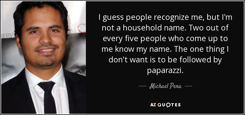 I guess people recognize me, but I'm not a household name. Two out of every five people who come up to me know my name. The one thing I don't want is to be followed by paparazzi. - Michael Pena