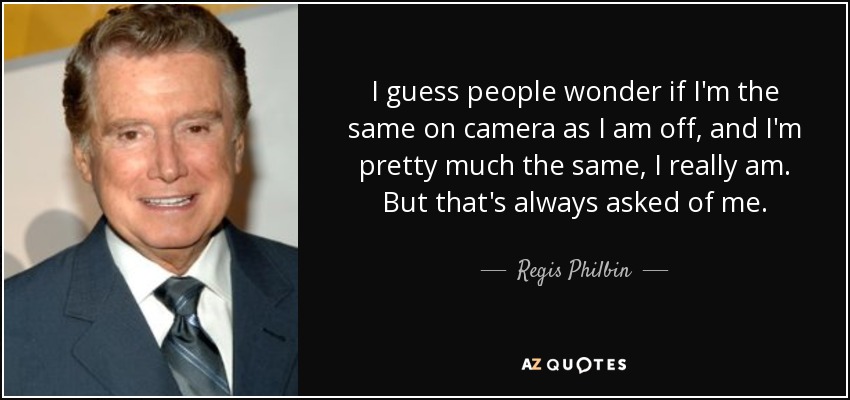 I guess people wonder if I'm the same on camera as I am off, and I'm pretty much the same, I really am. But that's always asked of me. - Regis Philbin