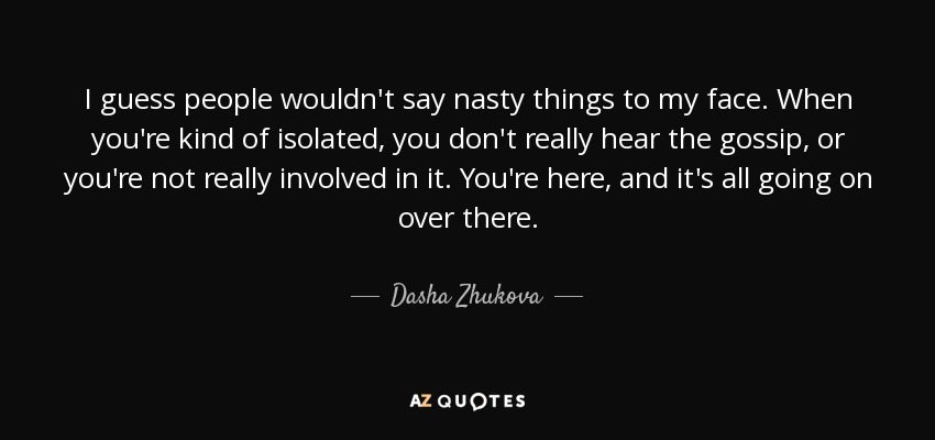 I guess people wouldn't say nasty things to my face. When you're kind of isolated, you don't really hear the gossip, or you're not really involved in it. You're here, and it's all going on over there. - Dasha Zhukova