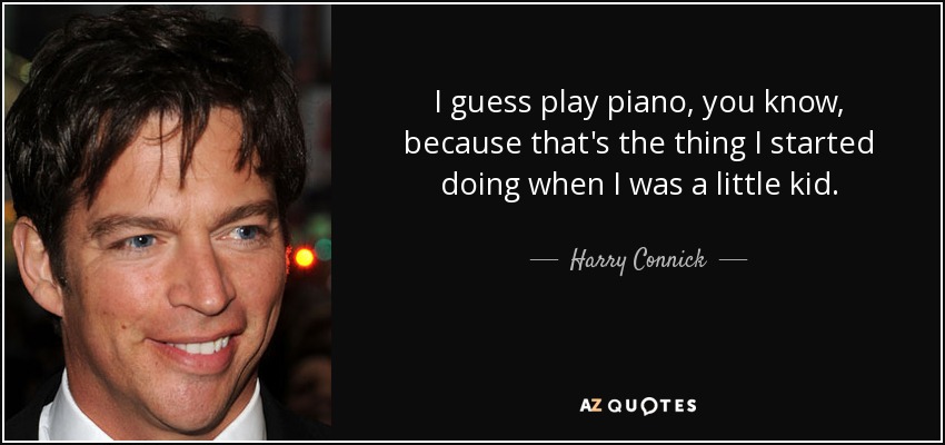 I guess play piano, you know, because that's the thing I started doing when I was a little kid. - Harry Connick, Jr.