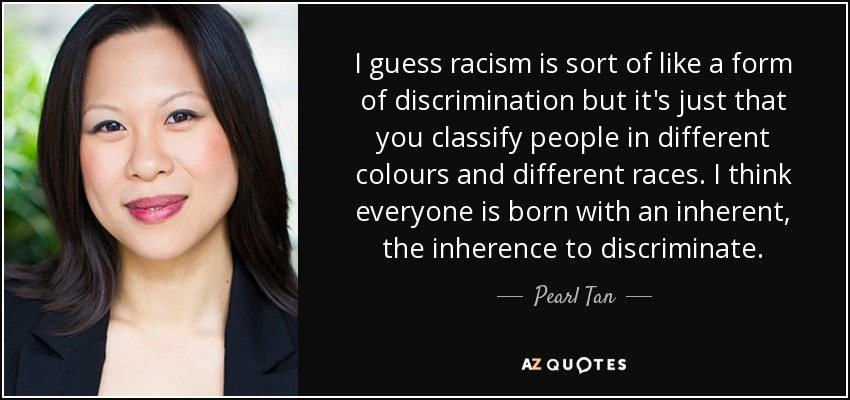 I guess racism is sort of like a form of discrimination but it's just that you classify people in different colours and different races. I think everyone is born with an inherent, the inherence to discriminate. - Pearl Tan