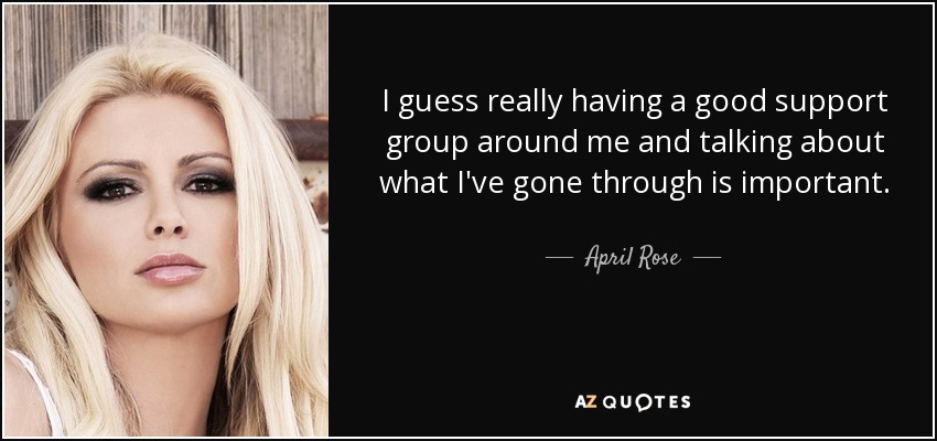 I guess really having a good support group around me and talking about what I've gone through is important. - April Rose