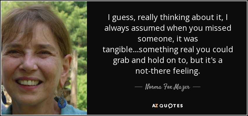 I guess, really thinking about it, I always assumed when you missed someone , it was tangible...something real you could grab and hold on to, but it's a not-there feeling. - Norma Fox Mazer