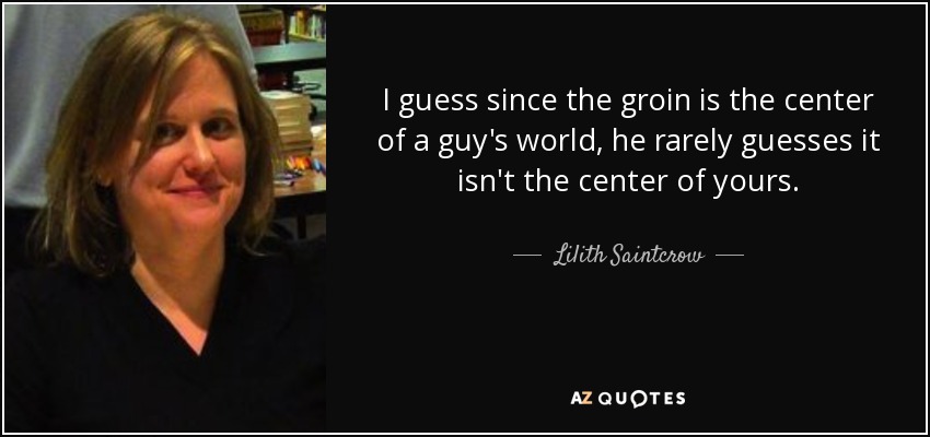 I guess since the groin is the center of a guy's world, he rarely guesses it isn't the center of yours. - Lilith Saintcrow