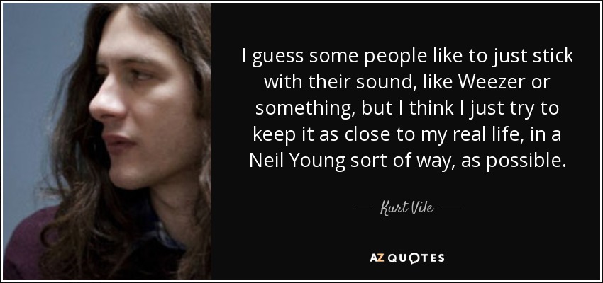 I guess some people like to just stick with their sound, like Weezer or something, but I think I just try to keep it as close to my real life, in a Neil Young sort of way, as possible. - Kurt Vile