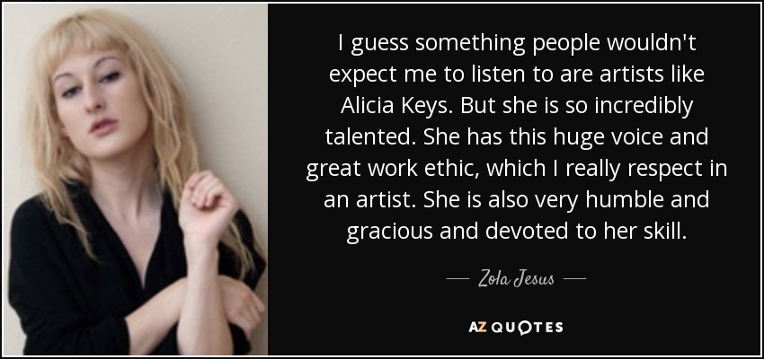 I guess something people wouldn't expect me to listen to are artists like Alicia Keys. But she is so incredibly talented. She has this huge voice and great work ethic, which I really respect in an artist. She is also very humble and gracious and devoted to her skill. - Zola Jesus