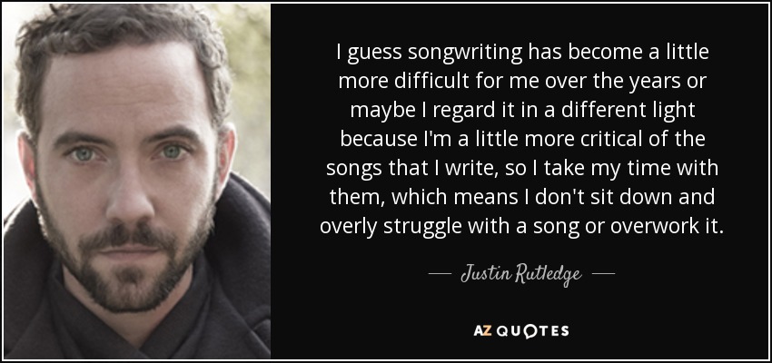 I guess songwriting has become a little more difficult for me over the years or maybe I regard it in a different light because I'm a little more critical of the songs that I write, so I take my time with them, which means I don't sit down and overly struggle with a song or overwork it. - Justin Rutledge