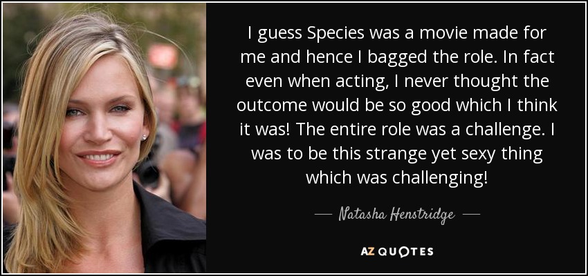I guess Species was a movie made for me and hence I bagged the role. In fact even when acting, I never thought the outcome would be so good which I think it was! The entire role was a challenge. I was to be this strange yet sexy thing which was challenging! - Natasha Henstridge