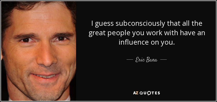 I guess subconsciously that all the great people you work with have an influence on you. - Eric Bana