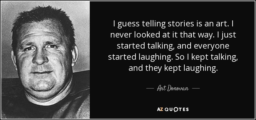 I guess telling stories is an art. I never looked at it that way. I just started talking, and everyone started laughing. So I kept talking, and they kept laughing. - Art Donovan