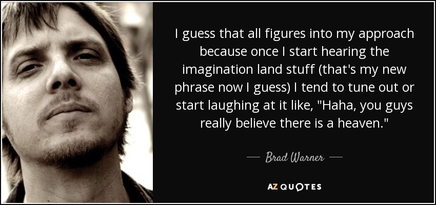 I guess that all figures into my approach because once I start hearing the imagination land stuff (that's my new phrase now I guess) I tend to tune out or start laughing at it like, 