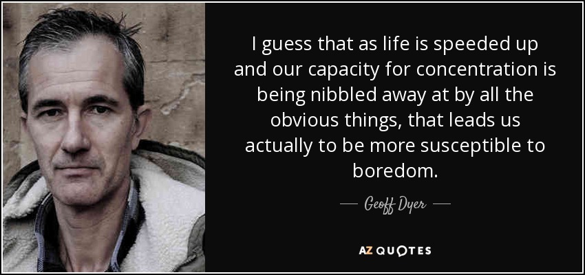 I guess that as life is speeded up and our capacity for concentration is being nibbled away at by all the obvious things, that leads us actually to be more susceptible to boredom. - Geoff Dyer