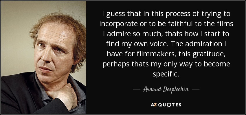 I guess that in this process of trying to incorporate or to be faithful to the films I admire so much, thats how I start to find my own voice. The admiration I have for filmmakers, this gratitude, perhaps thats my only way to become specific. - Arnaud Desplechin