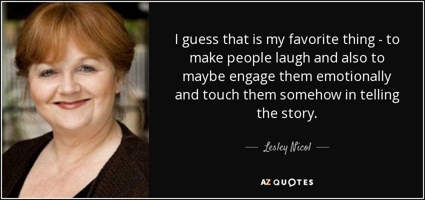 I guess that is my favorite thing - to make people laugh and also to maybe engage them emotionally and touch them somehow in telling the story. - Lesley Nicol