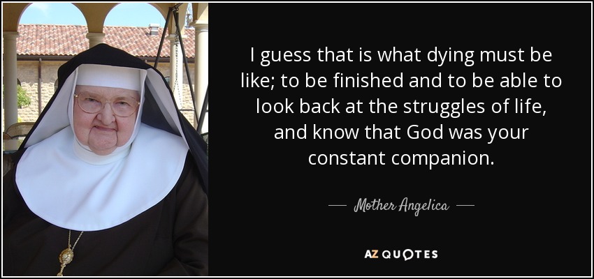 I guess that is what dying must be like; to be finished and to be able to look back at the struggles of life, and know that God was your constant companion. - Mother Angelica