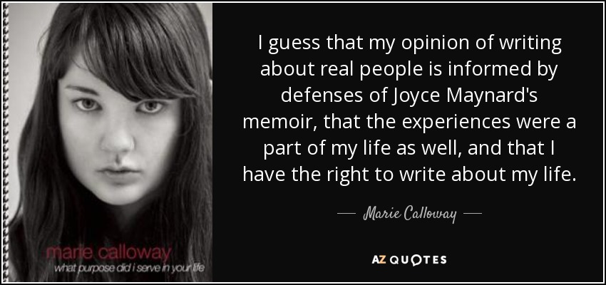 I guess that my opinion of writing about real people is informed by defenses of Joyce Maynard's memoir, that the experiences were a part of my life as well, and that I have the right to write about my life. - Marie Calloway