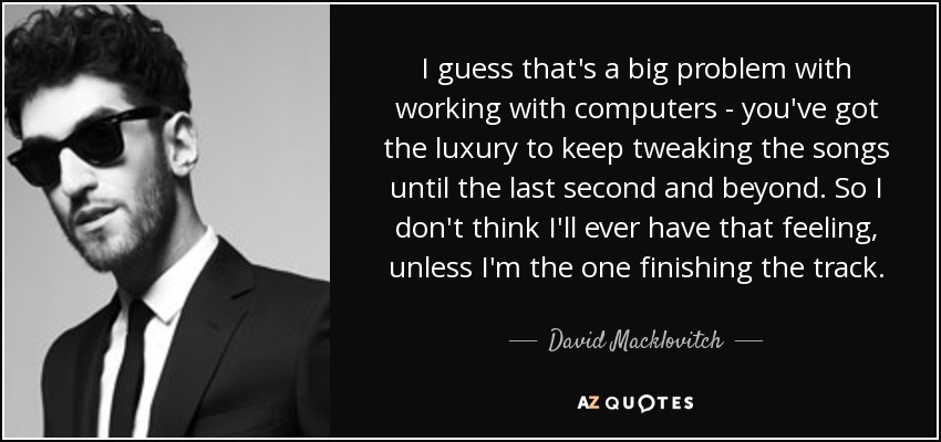 I guess that's a big problem with working with computers - you've got the luxury to keep tweaking the songs until the last second and beyond. So I don't think I'll ever have that feeling, unless I'm the one finishing the track. - David Macklovitch