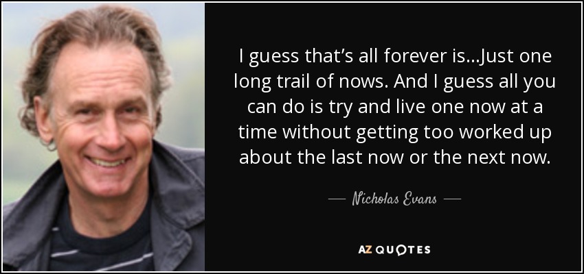 I guess that’s all forever is...Just one long trail of nows. And I guess all you can do is try and live one now at a time without getting too worked up about the last now or the next now. - Nicholas Evans
