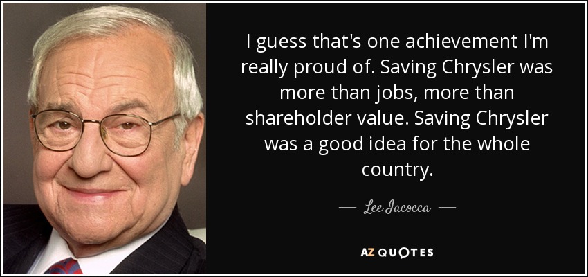 I guess that's one achievement I'm really proud of. Saving Chrysler was more than jobs, more than shareholder value. Saving Chrysler was a good idea for the whole country. - Lee Iacocca