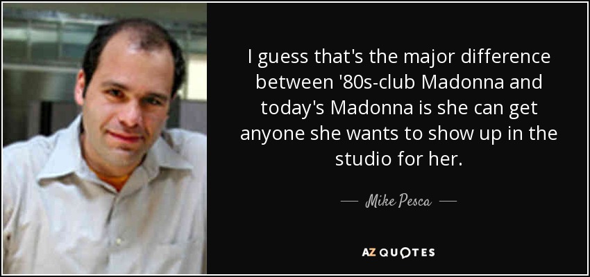 I guess that's the major difference between '80s-club Madonna and today's Madonna is she can get anyone she wants to show up in the studio for her. - Mike Pesca