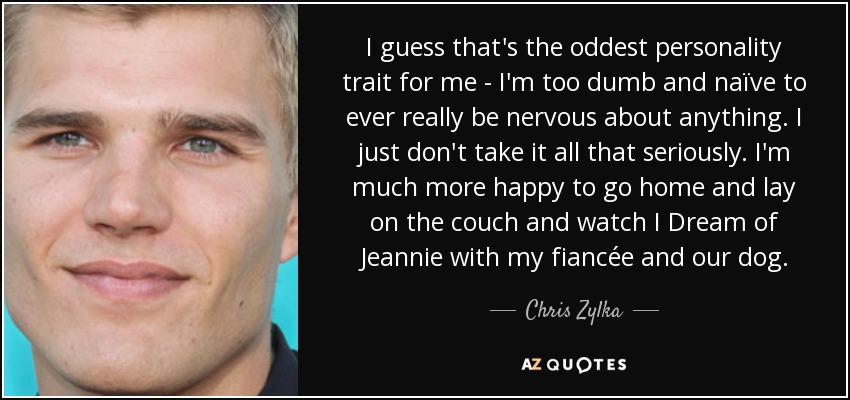 I guess that's the oddest personality trait for me - I'm too dumb and naïve to ever really be nervous about anything. I just don't take it all that seriously. I'm much more happy to go home and lay on the couch and watch I Dream of Jeannie with my fiancée and our dog. - Chris Zylka