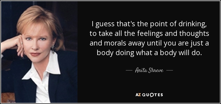 I guess that's the point of drinking, to take all the feelings and thoughts and morals away until you are just a body doing what a body will do. - Anita Shreve