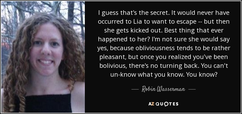 I guess that's the secret. It would never have occurred to Lia to want to escape -- but then she gets kicked out. Best thing that ever happened to her? I'm not sure she would say yes, because obliviousness tends to be rather pleasant, but once you realized you've been bolivious, there's no turning back. You can't un-know what you know. You know? - Robin Wasserman