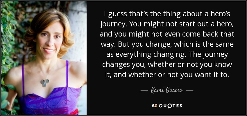 I guess that’s the thing about a hero’s journey. You might not start out a hero, and you might not even come back that way. But you change, which is the same as everything changing. The journey changes you, whether or not you know it, and whether or not you want it to. - Kami Garcia