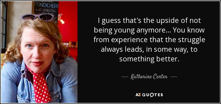 I guess that's the upside of not being young anymore... You know from experience that the struggle always leads, in some way, to something better. - Katherine Center