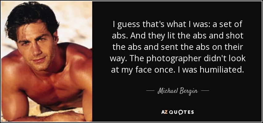 I guess that's what I was: a set of abs. And they lit the abs and shot the abs and sent the abs on their way. The photographer didn't look at my face once. I was humiliated. - Michael Bergin