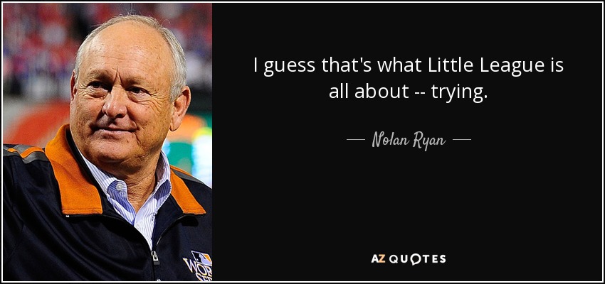 I guess that's what Little League is all about -- trying. - Nolan Ryan