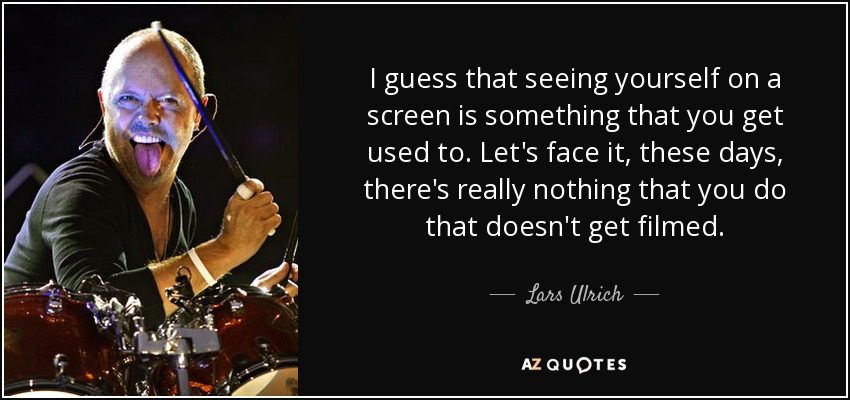 I guess that seeing yourself on a screen is something that you get used to. Let's face it, these days, there's really nothing that you do that doesn't get filmed. - Lars Ulrich
