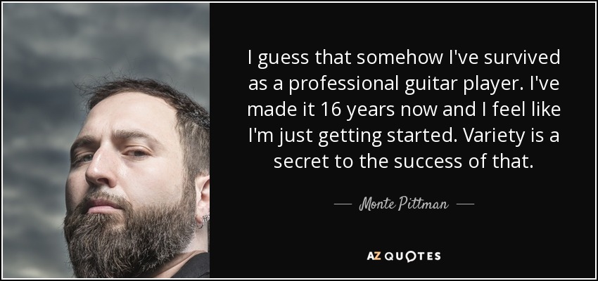 I guess that somehow I've survived as a professional guitar player. I've made it 16 years now and I feel like I'm just getting started. Variety is a secret to the success of that. - Monte Pittman
