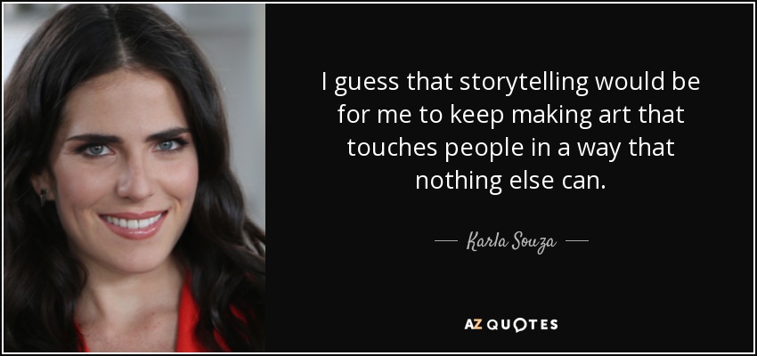 I guess that storytelling would be for me to keep making art that touches people in a way that nothing else can. - Karla Souza