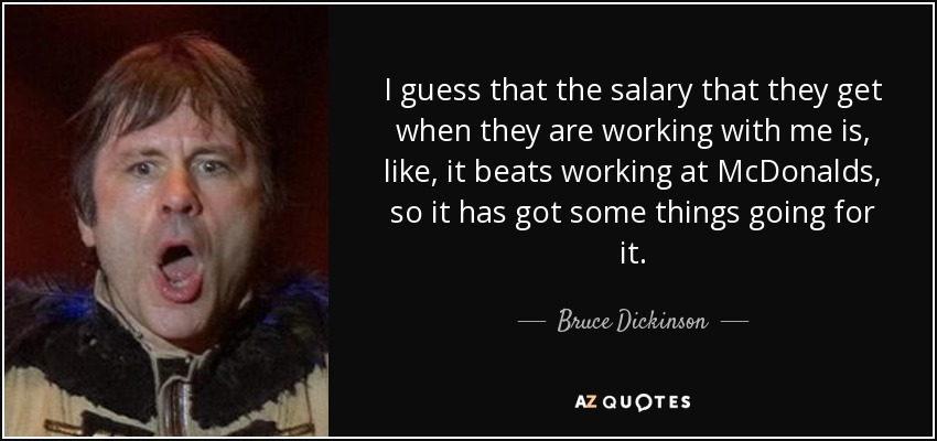 I guess that the salary that they get when they are working with me is, like, it beats working at McDonalds, so it has got some things going for it. - Bruce Dickinson