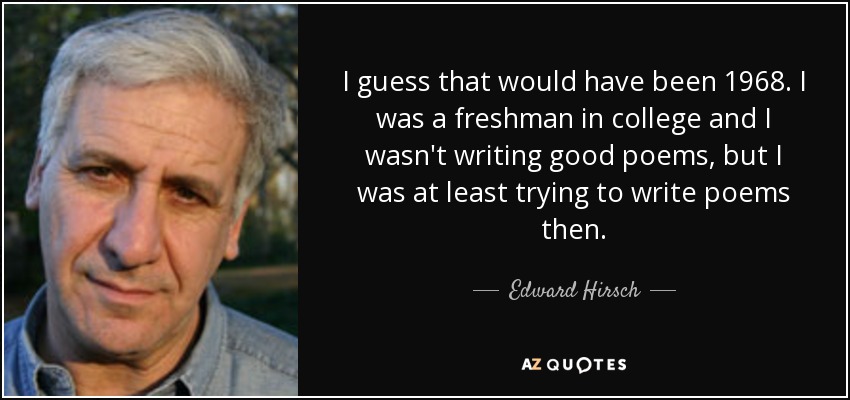 I guess that would have been 1968. I was a freshman in college and I wasn't writing good poems, but I was at least trying to write poems then. - Edward Hirsch