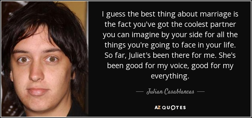 I guess the best thing about marriage is the fact you've got the coolest partner you can imagine by your side for all the things you're going to face in your life. So far, Juliet's been there for me. She's been good for my voice, good for my everything. - Julian Casablancas